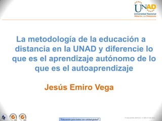 La metodología de la educación a
 distancia en la UNAD y diferencie lo
que es el aprendizaje autónomo de lo
      que es el autoaprendizaje

        Jesús Emiro Vega


                                                        FI-GQ-GCMU-004-015 V. 000-27-08-2011
            “Educación para todos con calidad global”
 