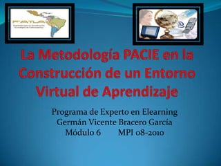 La Metodología PACIE en la Construcción de un Entorno Virtual de Aprendizaje Programa de Experto en Elearning Germán Vicente Bracero García Módulo 6        MPI 08-2010   