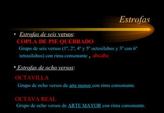 Estrofas Estrofas de seis  versos :  COPLA DE PIE QUEBRADO Grupo de seis versos (1º, 2º, 4º y 5º octosílabos y 3º con 6º tetrasílabos) con rima consonante  ,  abcabc Estrofas de ocho versos :  OCTAVILLA Grupo de ocho versos de  arte menor  con rima consonante.  OCTAVA REAL Grupo de ocho versos de  ARTE MAYOR  con rima consonante. 