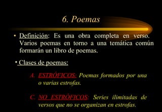 6. Poemas Definición : Es una obra completa en verso.  Varios poemas en torno a una temática común formarán un libro de poemas. Clases de poemas: ESTRÓFICOS :  Poemas formados por una o varias estrofas . NO ESTRÓFICOS :  Series ilimitadas de versos que no se organizan en estrofas . 