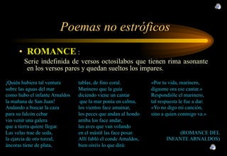 Poemas no estróficos ROMANCE  : Serie indefinida de versos octosílabos que tienen rima asonante en los versos pares  y quedan sueltos los impares. 
