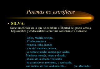 Poemas no estróficos SILVA  : Serie indefinida en la que se combina a libertad del poeta versos heptasílabos y endecasílabos con rima consonante u asonante. Lejos, Madrid se otea. Y la locomotora resuella, silba, humea y su riel metálico devora, ya sobre el ancho campo que verdea. Mariposa montés, negra y dorada, al azul de la abierta ventanilla ha asomado un momento, y remozada, una encina, de flor verdiamarilla...  (A. Machado) 