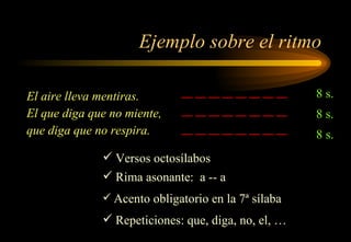 Ejemplo sobre el ritmo El aire lleva mentiras. El que diga que no miente, que diga que no respira.  __ __ __ __ __ __ __ __ __ __ __ __ __ __ __ __ __ __ __ __ __ __ __ __  8 s. 8 s. 8 s. Rima asonante:  a -- a Acento obligatorio en la 7ª sílaba Repeticiones: que, diga, no, el, … Versos octosílabos 