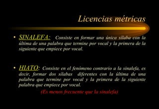 Licencias métricas SINALEFA:   Consiste en formar una única sílaba con la última de una palabra que termine por vocal y la primera de la siguiente que empiece por vocal. HIATO :  Consiste en el fenómeno contrario a la sinalefa, es decir, formar dos sílabas  diferentes con la última de una palabra que termine por vocal y la primera de la siguiente palabra que empiece por vocal. (Es menos frecuente que la sinalefa) 