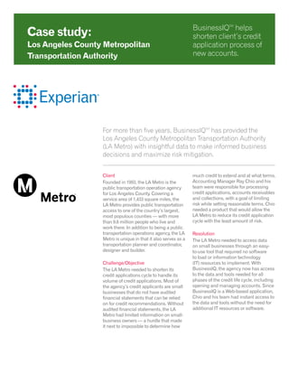 For more than five years, BusinessIQSM
has provided the
Los Angeles County Metropolitan Transportation Authority
(LA Metro) with insightful data to make informed business
decisions and maximize risk mitigation.
Client
Founded in 1993, the LA Metro is the
public transportation operation agency
for Los Angeles County. Covering a
service area of 1,433 square miles, the
LA Metro provides public transportation
access to one of the country’s largest,
most populous counties — with more
than 9.6 million people who live and
work there. In addition to being a public
transportation operations agency, the LA
Metro is unique in that it also serves as a
transportation planner and coordinator,
designer and builder.
Challenge/Objective
The LA Metro needed to shorten its
credit applications cycle to handle its
volume of credit applications. Most of
the agency’s credit applicants are small
businesses that do not have audited
financial statements that can be relied
on for credit recommendations. Without
audited financial statements, the LA
Metro had limited information on small-
business owners — a hurdle that made
it next to impossible to determine how
much credit to extend and at what terms.
Accounting Manager Ray Chio and his
team were responsible for processing
credit applications, accounts receivables
and collections, with a goal of limiting
risk while setting reasonable terms. Chio
needed a product that would allow the
LA Metro to reduce its credit application
cycle with the least amount of risk.
Resolution
The LA Metro needed to access data
on small businesses through an easy-
to-use tool that required no software
to load or information technology
(IT) resources to implement. With
BusinessIQ, the agency now has access
to the data and tools needed for all
phases of the credit life cycle, including
opening and managing accounts. Since
BusinessIQ is a Web-based application,
Chio and his team had instant access to
the data and tools without the need for
additional IT resources or software.
Case study:
Los Angeles County Metropolitan
Transportation Authority
BusinessIQSM
helps
shorten client’s credit
application process of
new accounts.
 