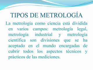 TIPOS DE METROLOGÍA
La metrología como ciencia está dividida
 en varios campos: metrología legal,
 metrología industrial y metrología
 científica son divisiones que se ha
 aceptado en el mundo encargadas de
 cubrir todos los aspectos técnicos y
 prácticos de las mediciones.
 
