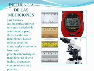 INFLUENCIA
  DE LAS
MEDICIONES
Los físicos y
las industrias utilizan
una gran variedad de
instrumentos para
llevar a cabo sus
mediciones. Desde
objetos sencillos
como reglas y cronóme
tros hasta
potentes microscopios,
medidores de láser e
incluso avanzadas
computadoras muy
precisas.
 