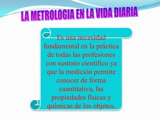 Es una necesidad
fundamental en la práctica
  de todas las profesiones
 con sustrato científico ya
 que la medición permite
     conocer de forma
      cuantitativa, las
   propiedades físicas y
 químicas de los objetos.
 