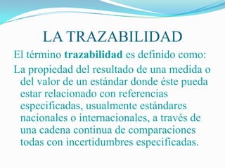 LA TRAZABILIDAD
El término trazabilidad es definido como:
La propiedad del resultado de una medida o
 del valor de un estándar donde éste pueda
 estar relacionado con referencias
 especificadas, usualmente estándares
 nacionales o internacionales, a través de
 una cadena continua de comparaciones
 todas con incertidumbres especificadas.
 