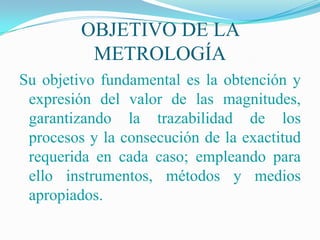 OBJETIVO DE LA
          METROLOGÍA
Su objetivo fundamental es la obtención y
 expresión del valor de las magnitudes,
 garantizando la trazabilidad de los
 procesos y la consecución de la exactitud
 requerida en cada caso; empleando para
 ello instrumentos, métodos y medios
 apropiados.
 