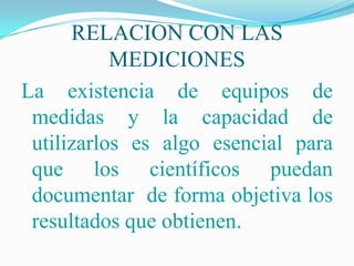 RELACION CON LAS
           MEDICIONES
La existencia de equipos de
 medidas y la capacidad de
 utilizarlos es algo esencial para
 que los científicos puedan
 documentar de forma objetiva los
 resultados que obtienen.
 