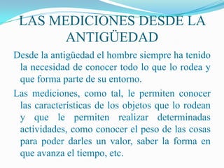 LAS MEDICIONES DESDE LA
       ANTIGÜEDAD
Desde la antigüedad el hombre siempre ha tenido
 la necesidad de conocer todo lo que lo rodea y
 que forma parte de su entorno.
Las mediciones, como tal, le permiten conocer
 las características de los objetos que lo rodean
 y que le permiten realizar determinadas
 actividades, como conocer el peso de las cosas
 para poder darles un valor, saber la forma en
 que avanza el tiempo, etc.
 