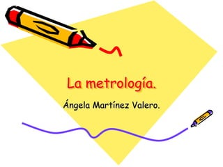 La metrología.
Ángela Martínez Valero.
 