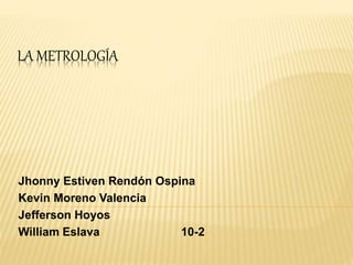 LA METROLOGÍA
Jhonny Estiven Rendón Ospina
Kevin Moreno Valencia
Jefferson Hoyos
William Eslava 10-2
 