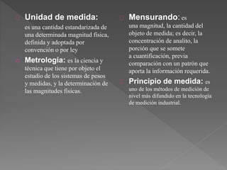 Unidad de medida:
es una cantidad estandarizada de
una determinada magnitud física,
definida y adoptada por
convención o por ley
o Metrología: es la ciencia y
técnica que tiene por objeto el
estudio de los sistemas de pesos
y medidas, y la determinación de
las magnitudes físicas.
Mensurando: es
una magnitud, la cantidad del
objeto de medida; es decir, la
concentración de analito, la
porción que se somete
a cuantificación, previa
comparación con un patrón que
aporta la información requerida.
Principio de medida: es
uno de los métodos de medición de
nivel más difundido en la tecnología
de medición industrial.
 