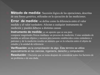 Método de medida: Sucesión lógica de las operaciones, descritas
de una forma genérica, utilizadas en la ejecución de las mediciones.
Error de medida: se define como la diferencia entre el valor
medido y el valor verdadero. Afectan a cualquier instrumento de
medición y pueden deberse a distintas causas
Instrumento de medida: es un aparato que se usa para
comparar magnitudes físicas mediante un proceso de medición. Como unidades de
medida se utilizan objetos y sucesos previamente establecidos como estándares o
patrones y de la medición resulta un número que es la relación entre el objeto de
estudio y la unidad de referencia
Verificación: es la comprobación de algo. Este término se utiliza
especialmente en las ciencias, ingeniería, derecho y computación.
Resolución : Decisión que se toma después de considerar todos los factores de
un problema o de una duda.
 