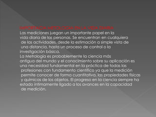 IMPORTACIA METOLOGIA EN LA VIDA DIARIA
Las mediciones juegan un importante papel en la
vida diaria de las personas. Se encuentran en cualquiera
de las actividades, desde la estimación a simple vista de
una distancia, hasta un proceso de control o la
investigación básica.
La Metrología es probablemente la ciencia más
antigua del mundo y el conocimiento sobre su aplicación es
una necesidad fundamental en la práctica de todas las
profesiones con fundamento científico ya que la medición
permite conocer de forma cuantitativa, las propiedades físicas
y químicas de los objetos. El progreso en la ciencia siempre ha
estado íntimamente ligado a los avances en la capacidad
de medición.
 