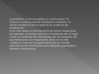 cuantitativa. Como se explica a continuación” la
Ciencia comienza donde empieza la medición, no
siendo posible la ciencia exacta en ausencia de
mediciones”.
En la vida diaria constantemente se hacen mediciones,
por ejemplo: el tiempo que toma trasladarse de un lugar
a otro, la cantidad de mercancías que se compran, etc.
Las mediciones son importantes, tanto en la vida
cotidiana como en la experimentación en donde
permiten reunir información para después organizarla y
obtener conclusiones.
 