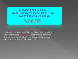 Su objetivo fundamental es la obtención y expresión
del valor de las magnitudes empleando para ello
instrumentos, métodos y medios apropiados, con la
exactitud requerida en cada caso.
 