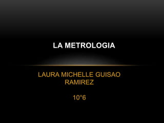 LAURA MICHELLE GUISAO
RAMIREZ
10°6
LA METROLOGIA
 