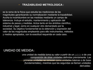 • TRAZABILIDAD METROLOGICA :
es la rama de la física que estudia las mediciones de las
magnitudes garantizando su normalización mediante la trazabilidad.
Acorta la incertidumbre en las medidas mediante un campo de
tolerancia. Incluye el estudio, mantenimiento y aplicación del
sistema de pesos y medidas. Actúa tanto en los ámbitos científico,
industrial y legal, como en cualquier otro demandado por la
sociedad. Su objetivo fundamental es la obtención y expresión del
valor de las magnitudes empleando para ello instrumentos, métodos
y medios apropiados, con la exactitud requerida en cada caso.
una unidad de medida toma su valor a partir de un patrón o de una
composición de otras unidades definidas previamente. Las
primeras unidades se conocen como unidades básicas o de base
(fundamentales), mientras que las segundas se llaman unidades
derivadas.[
UNIDAD DE MEDIDA :
 