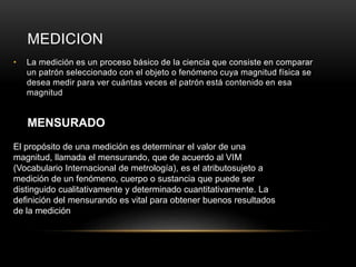 MEDICION
• La medición es un proceso básico de la ciencia que consiste en comparar
un patrón seleccionado con el objeto o fenómeno cuya magnitud física se
desea medir para ver cuántas veces el patrón está contenido en esa
magnitud
MENSURADO
El propósito de una medición es determinar el valor de una
magnitud, llamada el mensurando, que de acuerdo al VIM
(Vocabulario Internacional de metrología), es el atributosujeto a
medición de un fenómeno, cuerpo o sustancia que puede ser
distinguido cualitativamente y determinado cuantitativamente. La
definición del mensurando es vital para obtener buenos resultados
de la medición
 