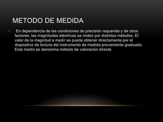METODO DE MEDIDA
• En dependencia de las condiciones de precisión requerida y de otros
factores, las magnitudes eléctricas se miden por distintos métodos. El
valor de la magnitud a medir se puede obtener directamente por el
dispositivo de lectura del instrumento de medida previamente graduado.
Este medio se denomina método de valoración directa
 