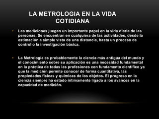 LA METROLOGIA EN LA VIDA
COTIDIANA
• Las mediciones juegan un importante papel en la vida diaria de las
personas. Se encuentran en cualquiera de las actividades, desde la
estimación a simple vista de una distancia, hasta un proceso de
control o la investigación básica.
• La Metrología es probablemente la ciencia más antigua del mundo y
el conocimiento sobre su aplicación es una necesidad fundamental
en la práctica de todas las profesiones con fundamento científico ya
que la medición permite conocer de forma cuantitativa, las
propiedades físicas y químicas de los objetos. El progreso en la
ciencia siempre ha estado íntimamente ligado a los avances en la
capacidad de medición.
 