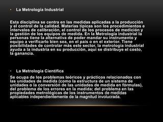 • La Metrología Industrial
Esta disciplina se centra en las medidas aplicadas a la producción
y el control de la calidad. Materias típicas son los procedimientos e
intervalos de calibración, el control de los procesos de medición y
la gestión de los equipos de medida. En la Metrología industrial la
personas tiene la alternativa de poder mandar su instrumento y
equipo a verificarlo bien sea, en el país o en el exterior. Tiene
posibilidades de controlar más este sector, la metrología industrial
ayuda a la industria en su producción, aquí se distribuye el costo,
la ganancia.
• La Metrología Científica
Se ocupa de los problemas teóricos y prácticos relacionados con
las unidades de medida (como la estructura de un sistema de
unidades o la conversión de las unidades de medida en fórmulas),
del problema de los errores en la medida; del problema en las
propiedades metrológicas de los instrumentos de medidas
aplicables independientemente de la magnitud involucrada.
 