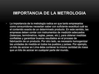 IMPORTANCIA DE LA METROLOGIA
• La importancia de la metrología radica en que tanto empresarios
como consumidores necesitan saber con suficiente exactitud cuál es
el contenido exacto de un determinado producto. En este sentido, las
empresas deben contar con instrumentos de medición adecuados
(balanzas, termómetros, reglas, pesas, etc.), para obtener medidas
confiables y garantizar buenos resultados en el proceso de
fabricación de un producto. Por otro lado, es necesario homogenizar
las unidades de medida en todos los pueblos y países. Por ejemplo,
un kilo de azúcar en Lima debe contener la misma cantidad de masa
que un kilo de azúcar en cualquier parte del mundo.
 