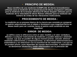 • PRINCIPIO DE MEDIDA:
Base científica de una medición EJEMPLOS: El efecto termoeléctrico
utilizado para la medición de la temperatura) El efecto Josephson utilizado
para la medición de la tensión eléctrica) El efecto Doppler utilizado para la
medición de la velocidad) El efecto Raman utilizado para la medición del
número de ondas de las vibraciones moleculares.
• PROCEDIMIENTO DE MEDIDA :
La medición es un proceso básico de la ciencia que consiste en comparar
un patrón seleccionado con el objeto o fenómeno cuya magnitud física se
desea medir para ver cuántas veces el patrón está contenido en esa
magnitud.
• ERROR DE MEDIDA:
se define como la diferencia entre el valor medido y el valor verdadero.
Afectan a cualquier instrumento de medición y pueden deberse a distintas
causas. Las que se pueden de alguna manera prever, calcular, eliminar
mediante calibraciones y compensaciones, se denominan determinísticos o
sistemáticos y se relacionan con la exactitud de las mediciones. Los que no
se pueden prever, pues dependen de causas desconocidas, o estocásticas
se denominan aleatorios y están relacionados con la precisión del
instrumento.
 