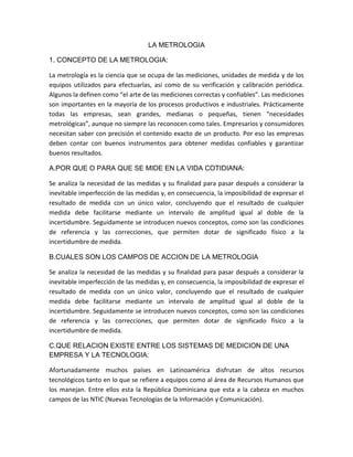 LA METROLOGIA
1. CONCEPTO DE LA METROLOGIA:
La metrología es la ciencia que se ocupa de las mediciones, unidades de medida y de los
equipos utilizados para efectuarlas, así como de su verificación y calibración periódica.
Algunos la definen como “el arte de las mediciones correctas y confiables”. Las mediciones
son importantes en la mayoría de los procesos productivos e industriales. Prácticamente
todas las empresas, sean grandes, medianas o pequeñas, tienen “necesidades
metrológicas”, aunque no siempre las reconocen como tales. Empresarios y consumidores
necesitan saber con precisión el contenido exacto de un producto. Por eso las empresas
deben contar con buenos instrumentos para obtener medidas confiables y garantizar
buenos resultados.
A.POR QUE O PARA QUE SE MIDE EN LA VIDA COTIDIANA:
Se analiza la necesidad de las medidas y su finalidad para pasar después a considerar la
inevitable imperfección de las medidas y, en consecuencia, la imposibilidad de expresar el
resultado de medida con un único valor, concluyendo que el resultado de cualquier
medida debe facilitarse mediante un intervalo de amplitud igual al doble de la
incertidumbre. Seguidamente se introducen nuevos conceptos, como son las condiciones
de referencia y las correcciones, que permiten dotar de significado físico a la
incertidumbre de medida.
B.CUALES SON LOS CAMPOS DE ACCION DE LA METROLOGIA
Se analiza la necesidad de las medidas y su finalidad para pasar después a considerar la
inevitable imperfección de las medidas y, en consecuencia, la imposibilidad de expresar el
resultado de medida con un único valor, concluyendo que el resultado de cualquier
medida debe facilitarse mediante un intervalo de amplitud igual al doble de la
incertidumbre. Seguidamente se introducen nuevos conceptos, como son las condiciones
de referencia y las correcciones, que permiten dotar de significado físico a la
incertidumbre de medida.
C.QUE RELACION EXISTE ENTRE LOS SISTEMAS DE MEDICION DE UNA
EMPRESA Y LA TECNOLOGIA:
Afortunadamente muchos países en Latinoamérica disfrutan de altos recursos
tecnológicos tanto en lo que se refiere a equipos como al área de Recursos Humanos que
los manejan. Entre ellos esta la República Dominicana que esta a la cabeza en muchos
campos de las NTIC (Nuevas Tecnologías de la Información y Comunicación).
 