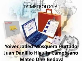 LA METROLOGIA
Yoiver Jaded Mosquera Hurtado
Juan Danililo Higuita Campusano
 
