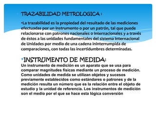 ∗ TRAZABILIDAD METROLOGICA :
•La trazabilidad es la propiedad del resultado de las mediciones
efectuadas por un instrumento o por un patrón, tal que puede
relacionarse con patrones nacionales o internacionales y a través
de éstos a las unidades fundamentales del sistema Internacional
de Unidades por medio de una cadena ininterrumpida de
comparaciones, con todas las incertidumbres determinadas.
*INSTRUMENTO DE MEDIDA:
Un instrumento de medición es un aparato que se usa para
comparar magnitudes físicas mediante un proceso de medición.
Como unidades de medida se utilizan objetos y sucesos
previamente establecidos como estándares o patrones y de la
medición resulta un número que es la relación entre el objeto de
estudio y la unidad de referencia. Los instrumentos de medición
son el medio por el que se hace esta lógica conversión
 