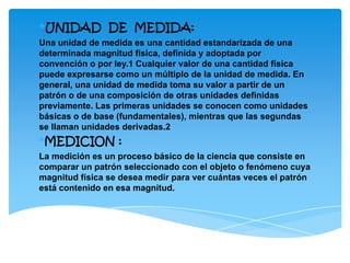 *UNIDAD DE MEDIDA:
Una unidad de medida es una cantidad estandarizada de una
determinada magnitud física, definida y adoptada por
convención o por ley.1 Cualquier valor de una cantidad física
puede expresarse como un múltiplo de la unidad de medida. En
general, una unidad de medida toma su valor a partir de un
patrón o de una composición de otras unidades definidas
previamente. Las primeras unidades se conocen como unidades
básicas o de base (fundamentales), mientras que las segundas
se llaman unidades derivadas.2
*MEDICION :
La medición es un proceso básico de la ciencia que consiste en
comparar un patrón seleccionado con el objeto o fenómeno cuya
magnitud física se desea medir para ver cuántas veces el patrón
está contenido en esa magnitud.
 