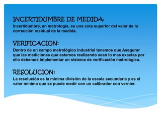 INCERTIDUMBRE DE MEDIDA:
Incertidumbre, en metrología, es una cota superior del valor de la
corrección residual de la medida.
VERIFICACION:
Dentro de un campo metrológico industrial tenemos que Asegurar
que las mediciones que estemos realizando sean lo mas exactas por
ello debemos implementar un sistema de verificación metrológica.
RESOLUCION:
La resolución es la mínima división de la escala secundaria y es el
valor mínimo que se puede medir con un calibrador con vernier.
 
