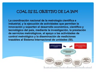 CUAL ES EL OBJETIVO DE LA INM
La coordinación nacional de la metrología científica e
industrial, y la ejecución de actividades que permitan la
innovación y soporten el desarrollo económico, científico y
tecnológico del país, mediante la investigación, la prestación
de servicios metrológicos, el apoyo a las actividades de
control metrológico y la diseminación de mediciones
trazables al Sistema Internacional de unidades (SI).
 