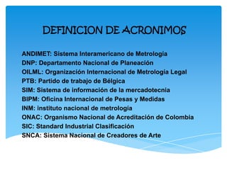 DEFINICION DE ACRONIMOS
ANDIMET: Sistema Interamericano de Metrología
DNP: Departamento Nacional de Planeación
OILML: Organización Internacional de Metrología Legal
PTB: Partido de trabajo de Bélgica
SIM: Sistema de información de la mercadotecnia
BIPM: Oficina Internacional de Pesas y Medidas
INM: instituto nacional de metrología
ONAC: Organismo Nacional de Acreditación de Colombia
SIC: Standard Industrial Clasificación
SNCA: Sistema Nacional de Creadores de Arte
 