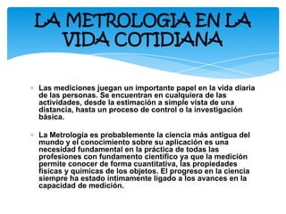 ∗ Las mediciones juegan un importante papel en la vida diaria
de las personas. Se encuentran en cualquiera de las
actividades, desde la estimación a simple vista de una
distancia, hasta un proceso de control o la investigación
básica.
∗ La Metrología es probablemente la ciencia más antigua del
mundo y el conocimiento sobre su aplicación es una
necesidad fundamental en la práctica de todas las
profesiones con fundamento científico ya que la medición
permite conocer de forma cuantitativa, las propiedades
físicas y químicas de los objetos. El progreso en la ciencia
siempre ha estado íntimamente ligado a los avances en la
capacidad de medición.
LA METROLOGIA EN LA
VIDA COTIDIANA
 