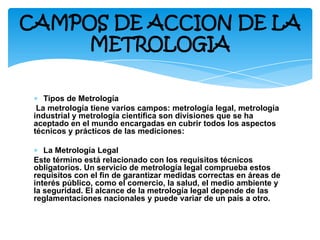 ∗ Tipos de Metrología
La metrología tiene varios campos: metrología legal, metrología
industrial y metrología científica son divisiones que se ha
aceptado en el mundo encargadas en cubrir todos los aspectos
técnicos y prácticos de las mediciones:
∗ La Metrología Legal
Este término está relacionado con los requisitos técnicos
obligatorios. Un servicio de metrología legal comprueba estos
requisitos con el fin de garantizar medidas correctas en áreas de
interés público, como el comercio, la salud, el medio ambiente y
la seguridad. El alcance de la metrología legal depende de las
reglamentaciones nacionales y puede variar de un país a otro.
CAMPOS DE ACCION DE LA
METROLOGIA
 