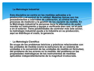 ∗ La Metrología Industrial
Esta disciplina se centra en las medidas aplicadas a la
producción y el control de la calidad. Materias típicas son los
procedimientos e intervalos de calibración, el control de los
procesos de medición y la gestión de los equipos de medida. En
la Metrología industrial la personas tiene la alternativa de poder
mandar su instrumento y equipo a verificarlo bien sea, en el país
o en el exterior. Tiene posibilidades de controlar más este sector,
la metrología industrial ayuda a la industria en su producción,
aquí se distribuye el costo, la ganancia.
∗ La Metrología Científica
Se ocupa de los problemas teóricos y prácticos relacionados con
las unidades de medida (como la estructura de un sistema de
unidades o la conversión de las unidades de medida en fórmulas),
del problema de los errores en la medida; del problema en las
propiedades metrológicas de los instrumentos de medidas
aplicables independientemente de la magnitud involucrada.
 