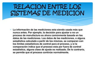 ∗ La información de las mediciones esta siendo usada más que
nunca antes. Por ejemplo, la decisión para ajustar o no un
proceso de manufactura es ahora comúnmente basada en los
datos de las mediciones. Los datos de las mediciones, o alguna
estadística calculada a partir de los mismos, se comparan con
los límites estadísticos de control para el proceso, y si la
comparación indica que el proceso esta por fuera de control
estadístico, alguna clase de ajuste es realizado. De lo contrario,
se permite que el proceso continúe normalmente.
RELACION ENTRE LOS
SISTEMAS DE MEDICION
 
