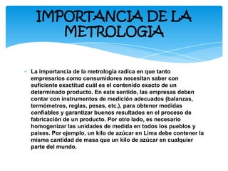 ∗ La importancia de la metrología radica en que tanto
empresarios como consumidores necesitan saber con
suficiente exactitud cuál es el contenido exacto de un
determinado producto. En este sentido, las empresas deben
contar con instrumentos de medición adecuados (balanzas,
termómetros, reglas, pesas, etc.), para obtener medidas
confiables y garantizar buenos resultados en el proceso de
fabricación de un producto. Por otro lado, es necesario
homogenizar las unidades de medida en todos los pueblos y
países. Por ejemplo, un kilo de azúcar en Lima debe contener la
misma cantidad de masa que un kilo de azúcar en cualquier
parte del mundo.
IMPORTANCIA DE LA
METROLOGIA
 