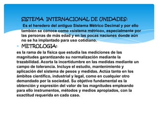 ∗ SISTEMA INTERNACIONAL DE UNIDADES:
∗ Es el heredero del antiguo Sistema Métrico Decimal y por ello
también se conoce como «sistema métrico», especialmente por
las personas de más edad y en las pocas naciones donde aún
no se ha implantado para uso cotidiano.
∗ METROLOGIA:
es la rama de la física que estudia las mediciones de las
magnitudes garantizando su normalización mediante la
trazabilidad. Acorta la incertidumbre en las medidas mediante un
campo de tolerancia. Incluye el estudio, mantenimiento y
aplicación del sistema de pesos y medidas. Actúa tanto en los
ámbitos científico, industrial y legal, como en cualquier otro
demandado por la sociedad. Su objetivo fundamental es la
obtención y expresión del valor de las magnitudes empleando
para ello instrumentos, métodos y medios apropiados, con la
exactitud requerida en cada caso.
 