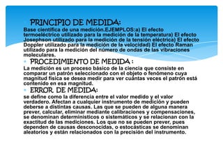 ∗ PRINCIPIO DE MEDIDA:
Base científica de una medición.EJEMPLOS:a) El efecto
termoeléctrico utilizado para la medición de la temperatura) El efecto
Josephson utilizado para la medición de la tensión eléctrica) El efecto
Doppler utilizado para la medición de la velocidad) El efecto Raman
utilizado para la medición del número de ondas de las vibraciones
moleculares.
∗ PROCEDIMIENTO DE MEDIDA :
La medición es un proceso básico de la ciencia que consiste en
comparar un patrón seleccionado con el objeto o fenómeno cuya
magnitud física se desea medir para ver cuántas veces el patrón está
contenido en esa magnitud.
∗ ERROR DE MEDIDA:
se define como la diferencia entre el valor medido y el valor
verdadero. Afectan a cualquier instrumento de medición y pueden
deberse a distintas causas. Las que se pueden de alguna manera
prever, calcular, eliminar mediante calibraciones y compensaciones,
se denominan determinísticos o sistemáticos y se relacionan con la
exactitud de las mediciones. Los que no se pueden prever, pues
dependen de causas desconocidas, o estocásticas se denominan
aleatorios y están relacionados con la precisión del instrumento.
 
