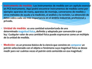 ∗ Instrumento de medida: Los instrumentos de medida son un capítulo esencial
en PCE-Instruments. Aquí podrá encontrar instrumentos de medida como por
ejemplo: aparatos de mano, aparatos de montaje, conversores de medida y
otros métodos de ayuda a la medición, el análisis y la revisión. La obtención de
datos cobra cada vez más importancia en el ámbito industrial, profesional y
privado.
∗ Unidad de medida: es una cantidad estandarizada de una
determinada magnitud física, definida y adoptada por convención o por
ley.1 Cualquier valor de una cantidad física puede expresarse como un múltiplo
de la unidad de medida.
∗ Medición: es un proceso básico de la ciencia que consiste en comparar un
patrón seleccionado con el objeto o fenómeno cuya magnitud física se desea
medir para ver cuántas veces el patrón está contenido en esa magnitud.1
 
