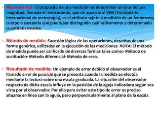 ∗ Mensurando: El propósito de una medición es determinar el valor de una
magnitud, llamada el mensurando, que de acuerdo al VIM (Vocabulario
Internacional de metrología), es el atributo sujeto a medición de un fenómeno,
cuerpo o sustancia que puede ser distinguido cualitativamente y determinado
cuantitativamente.
∗ Método de medida: Sucesión lógica de las operaciones, descritas de una
forma genérica, utilizadas en la ejecución de las mediciones. NOTA: El método
de medida puede ser calificado de diversas formas tales como:· Método de
sustitución· Método diferencial· Método de cero.
∗ Resultado de medida: Un ejemplo de error debido al observador es el
llamado error de paralaje que se presenta cuando la medida se efectúa
mediante la lectura sobre una escala graduada. La situación del observador
respecto de dicha escala influye en la posición de la aguja indicadora según sea
vista por el observador. Por ello para evitar este tipo de error es preciso
situarse en línea con la aguja, pero perpendicularmente al plano de la escala.
 