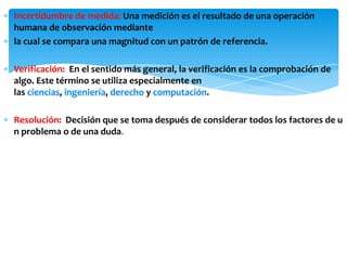 ∗ Incertidumbre de medida: Una medición es el resultado de una operación
humana de observación mediante
∗ la cual se compara una magnitud con un patrón de referencia.
∗ Verificación: En el sentido más general, la verificación es la comprobación de
algo. Este término se utiliza especialmente en
las ciencias, ingeniería, derecho y computación.
∗ Resolución: Decisión que se toma después de considerar todos los factores de u
n problema o de una duda.
 