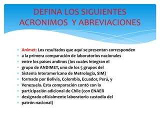 ∗ Animet: Los resultados que aquí se presentan corresponden
∗ a la primera comparación de laboratorios nacionales
∗ entre los países andinos (los cuales integran el
∗ grupo de ANDIMET, uno de los 5 grupos del
∗ Sistema Interamericano de Metrología, SIM)
∗ formado por Bolivia, Colombia, Ecuador, Perú, y
∗ Venezuela. Esta comparación contó con la
∗ participación adicional de Chile (con ENAER
∗ designado oficialmente laboratorio custodio del
∗ patrón nacional)
DEFINA LOS SIGUIENTES
ACRONIMOS Y ABREVIACIONES
 