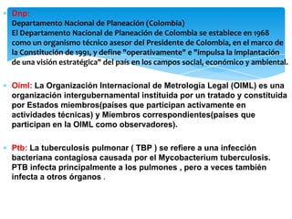 ∗ Dnp:
Departamento Nacional de Planeación (Colombia)
El Departamento Nacional de Planeación de Colombia se establece en 1968
como un organismo técnico asesor del Presidente de Colombia, en el marco de
la Constitución de 1991, y define "operativamente" e "impulsa la implantación
de una visión estratégica" del país en los campos social, económico y ambiental.
∗ Oiml: La Organización Internacional de Metrología Legal (OIML) es una
organización intergubernamental instituida por un tratado y constituida
por Estados miembros(países que participan activamente en
actividades técnicas) y Miembros correspondientes(países que
participan en la OIML como observadores).
∗ Ptb: La tuberculosis pulmonar ( TBP ) se refiere a una infección
bacteriana contagiosa causada por el Mycobacterium tuberculosis.
PTB infecta principalmente a los pulmones , pero a veces también
infecta a otros órganos .
 
